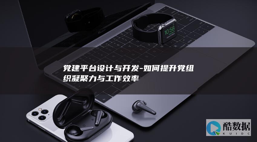 党建平台设计与开发-如何提升党组织凝聚力与工作效率