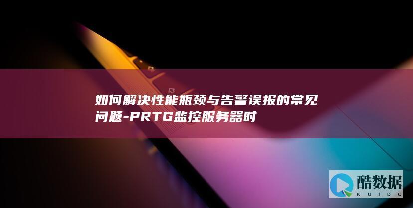 如何解决性能瓶颈与告警误报的常见问题-PRTG监控服务器时