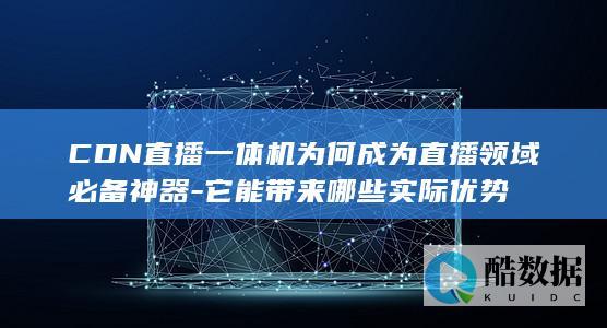 CDN直播一体机为何成为直播领域必备神器-它能带来哪些实际优势