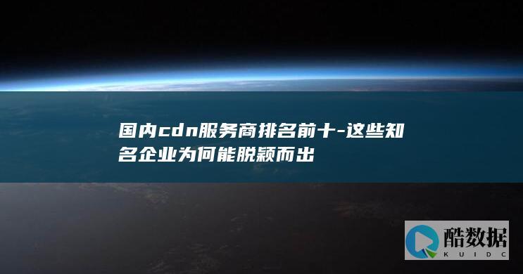 国内cdn服务商排名前十-这些知名企业为何能脱颖而出