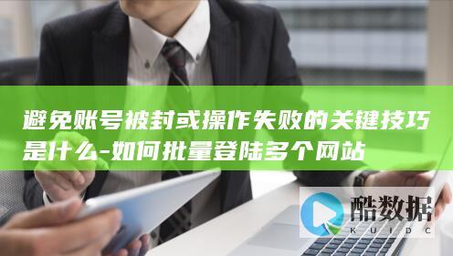 避免账号被封或操作失败的关键技巧是什么-如何批量登陆多个网站