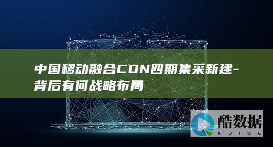 中国移动融合CDN四期集采新建-背后有何战略布局