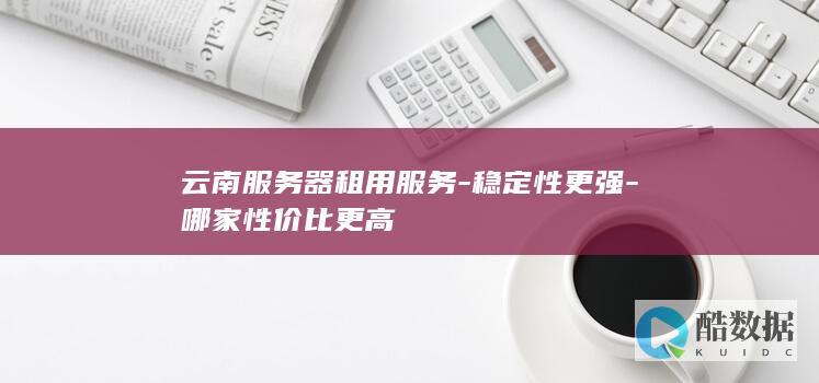 云南服务器租用服务-稳定性更强-哪家性价比更高