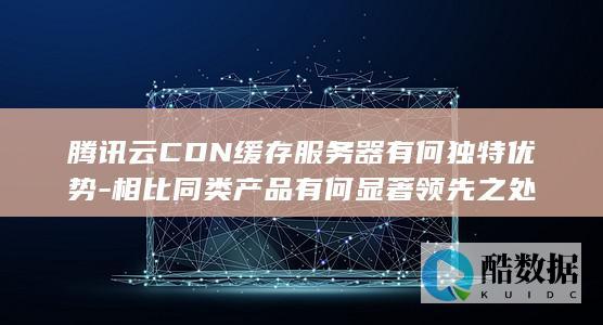 腾讯云CDN缓存服务器有何独特优势-相比同类产品有何显著领先之处