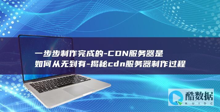 一步步制作完成的-CDN服务器是如何从无到有-揭秘cdn服务器制作过程与原理