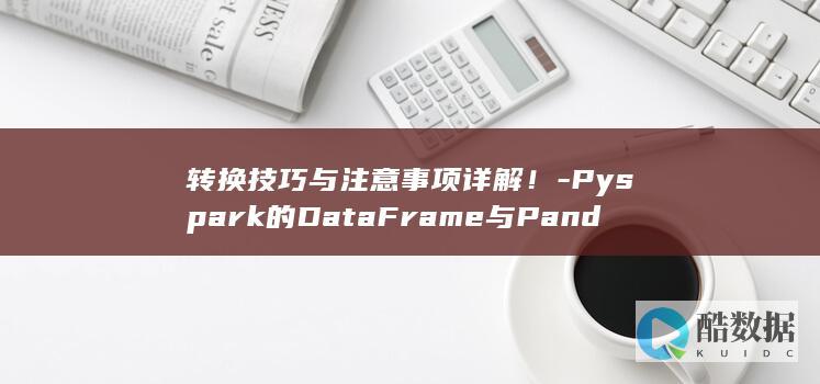 转换技巧与注意事项详解！-Pyspark的DataFrame与Pandas的DataFrame之间如何实现高效转换