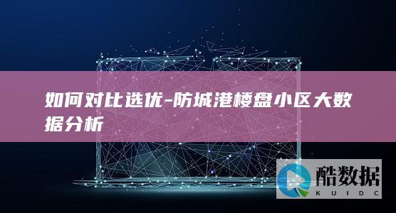 如何对比选优-防城港楼盘小区大数据分析
