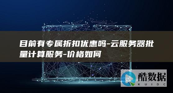 目前有专属折扣优惠吗-云服务器批量计算服务-价格如何