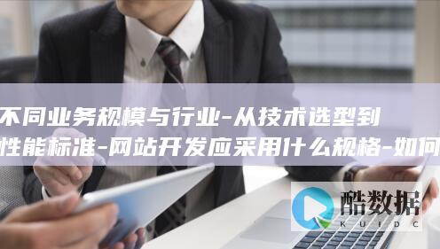 不同业务规模与行业-从技术选型到性能标准-网站开发应采用什么规格-如何匹配企业需求