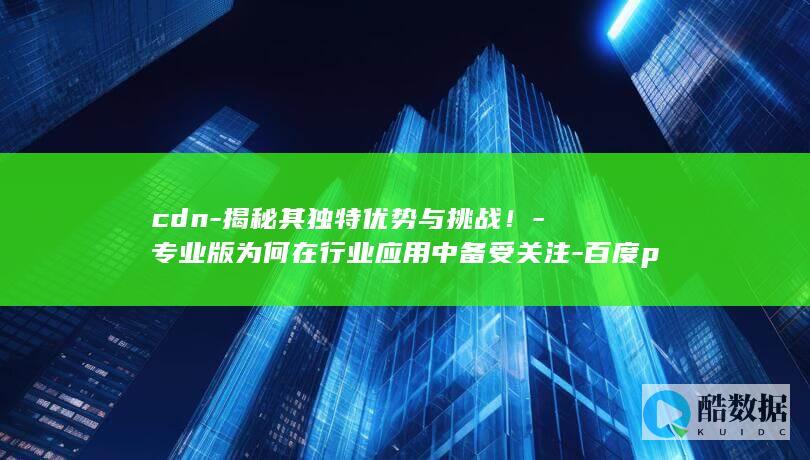 cdn-揭秘其独特优势与挑战！-专业版为何在行业应用中备受关注-百度p2p