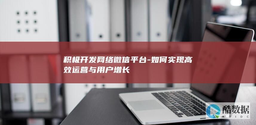积极开发网络微信平台-如何实现高效运营与用户增长