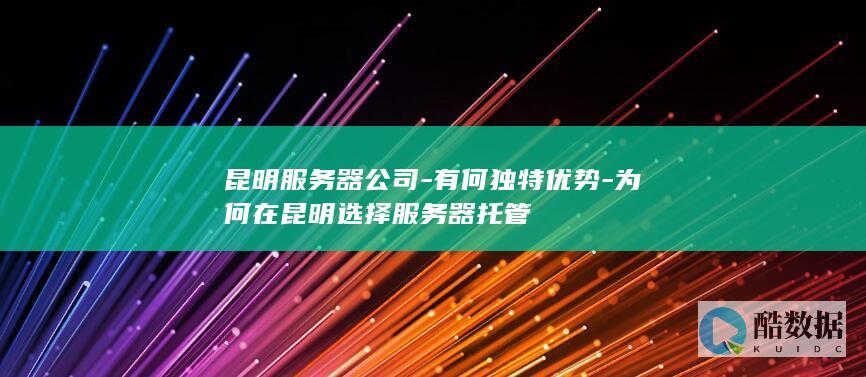 昆明服务器公司-有何独特优势-为何在昆明选择服务器托管