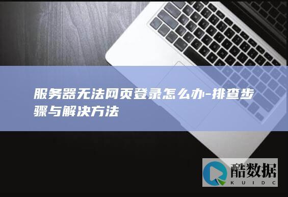 服务器无法网页登录怎么办-排查步骤与解决方法