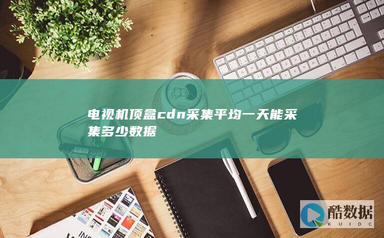 电视机顶盒cdn采集平均一天能采集多少数据