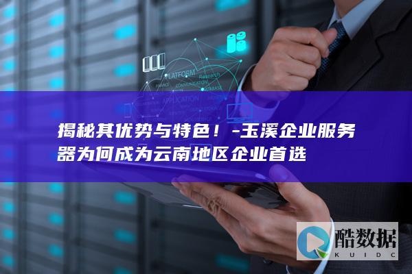 揭秘其优势与特色！-玉溪企业服务器为何成为云南地区企业首选