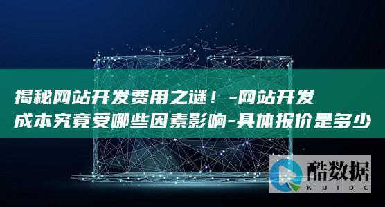 揭秘网站开发费用之谜！-网站开发成本究竟受哪些因素影响-具体报价是多少