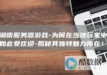湖南服务器游戏-为何在当地玩家中如此受欢迎-揭秘其独特魅力所在！