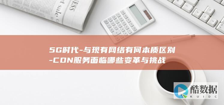 5G时代-与现有网络有何本质区别-CDN服务面临哪些变革与挑战