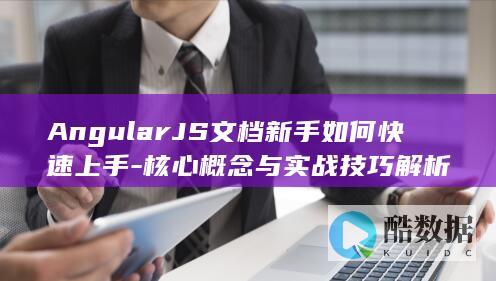 AngularJS文档新手如何快速上手-核心概念与实战技巧解析