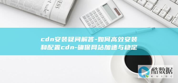 cdn安装疑问解答-如何高效安装和配置cdn-确保网站加速与稳定