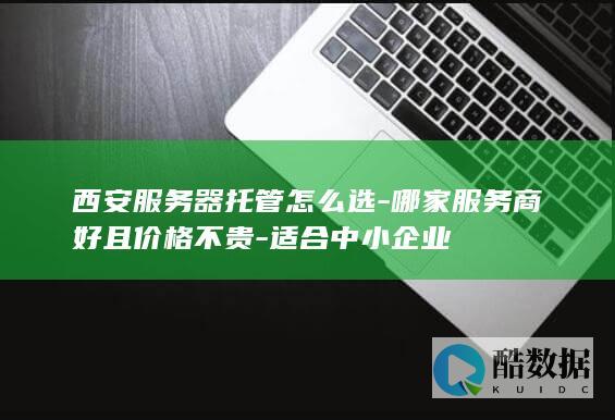 西安服务器托管怎么选-哪家服务商好且价格不贵-适合中小企业