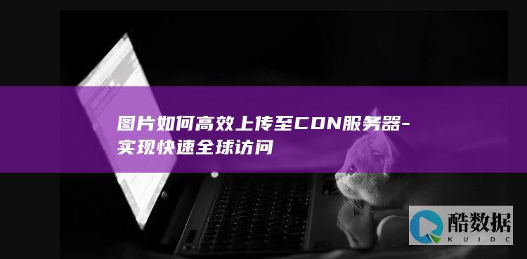 图片如何高效上传至CDN服务器-实现快速全球访问