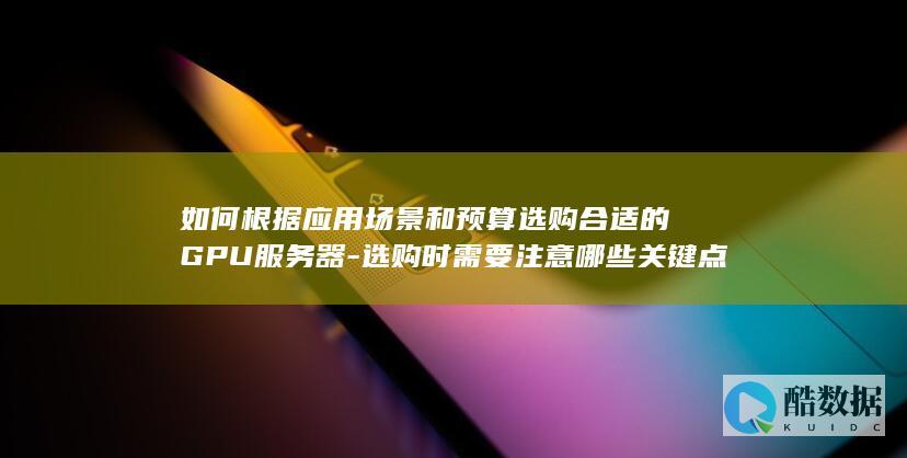 如何根据应用场景和预算选购合适的GPU服务器-选购时需要注意哪些关键点