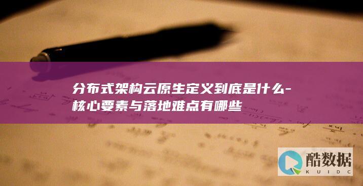 分布式架构云原生定义到底是什么-核心要素与落地难点有哪些