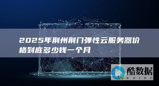 2025年荆州荆门弹性云服务器价格到底多少钱一个月