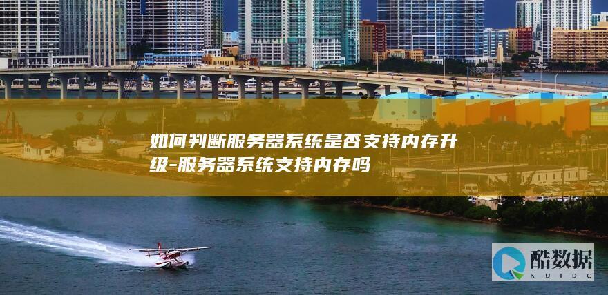 如何判断服务器系统是否支持内存升级-服务器系统支持内存吗