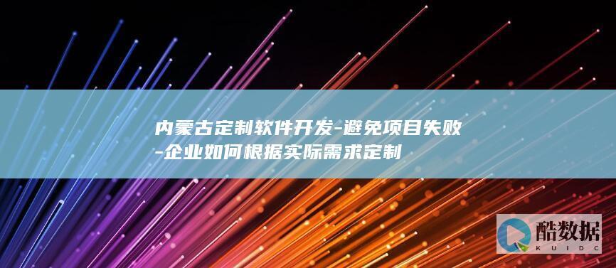内蒙古定制软件开发-避免项目失败-企业如何根据实际需求定制