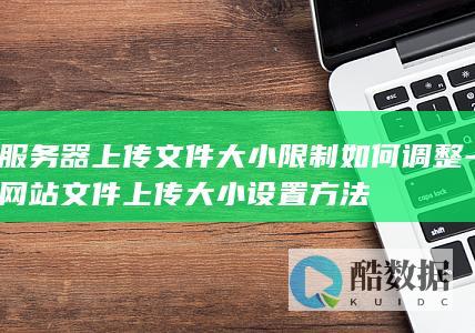 服务器上传文件大小限制如何调整-网站文件上传大小设置方法