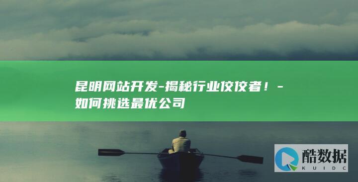 昆明网站开发-揭秘行业佼佼者！-如何挑选最优公司