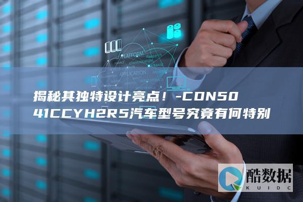 揭秘其独特设计亮点！-CDN5041CCYH2R5汽车型号究竟有何特别之处