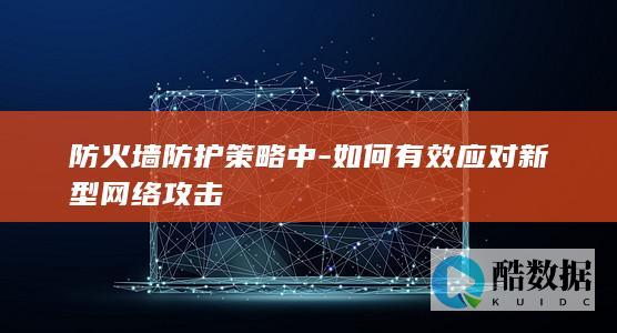 防火墙防护策略中-如何有效应对新型网络攻击