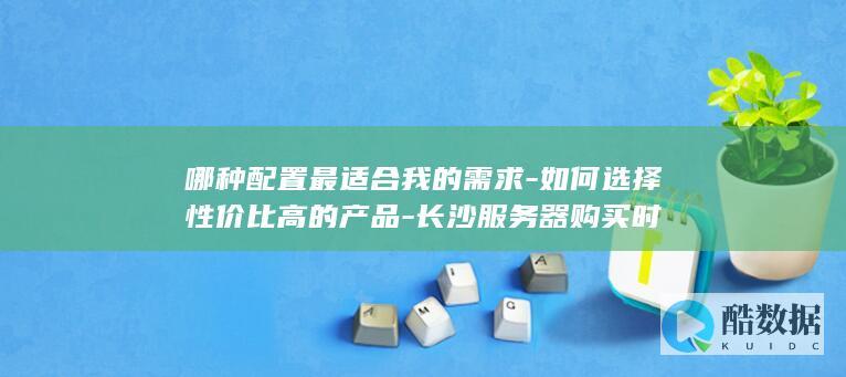 哪种配置最适合我的需求-如何选择性价比高的产品-长沙服务器购买时