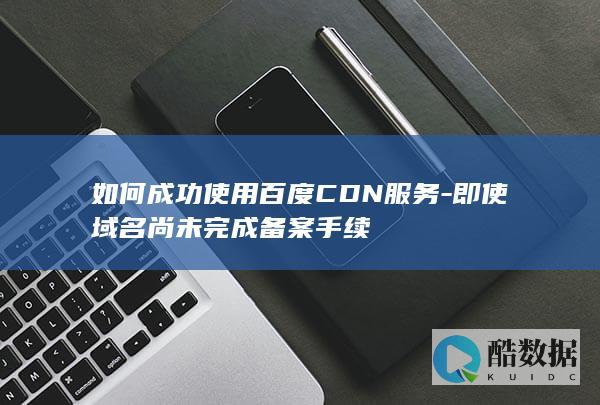如何成功使用百度CDN服务-即使域名尚未完成备案手续