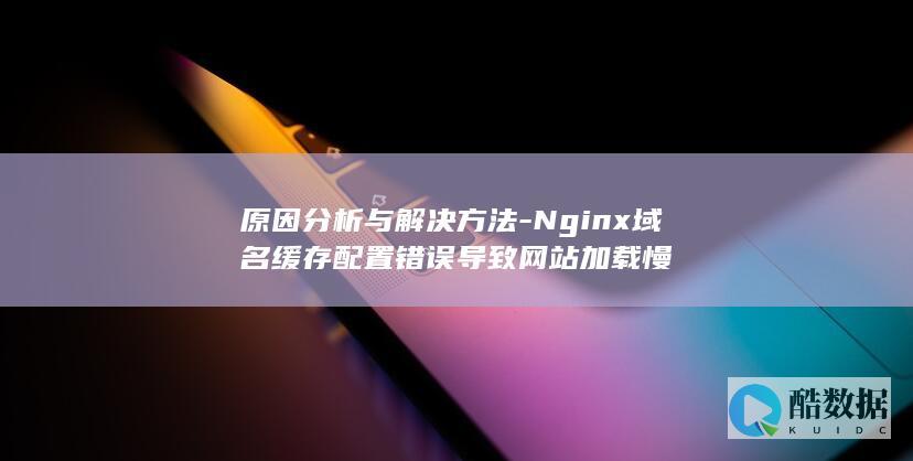 原因分析与解决方法-Nginx域名缓存配置错误导致网站加载慢