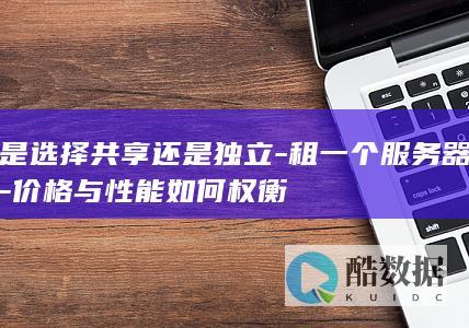 是选择共享还是独立-租一个服务器-价格与性能如何权衡