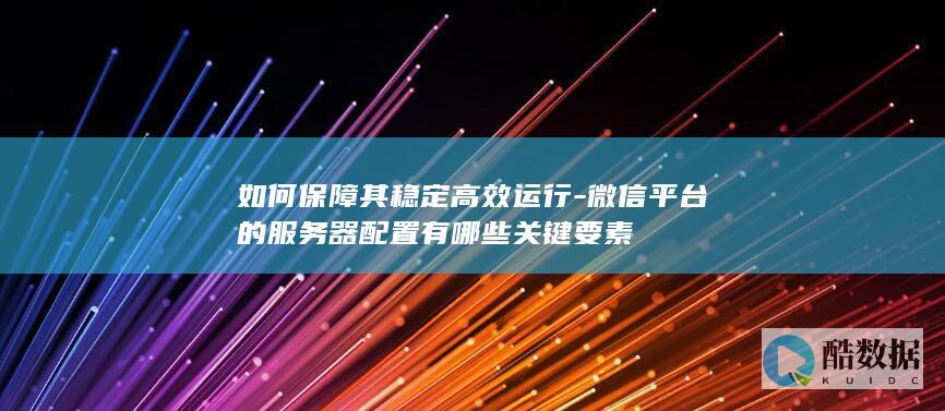 如何保障其稳定高效运行-微信平台的服务器配置有哪些关键要素