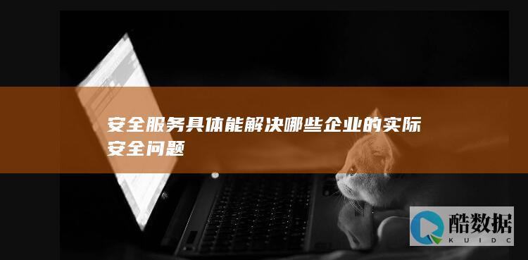 安全服务具体能解决哪些企业的实际安全问题