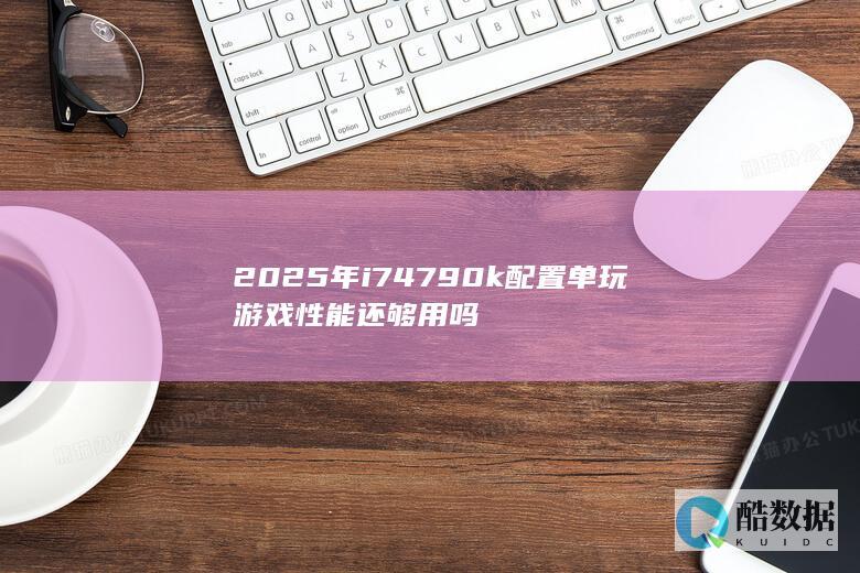 2025年i74790k配置单玩游戏性能还够用吗