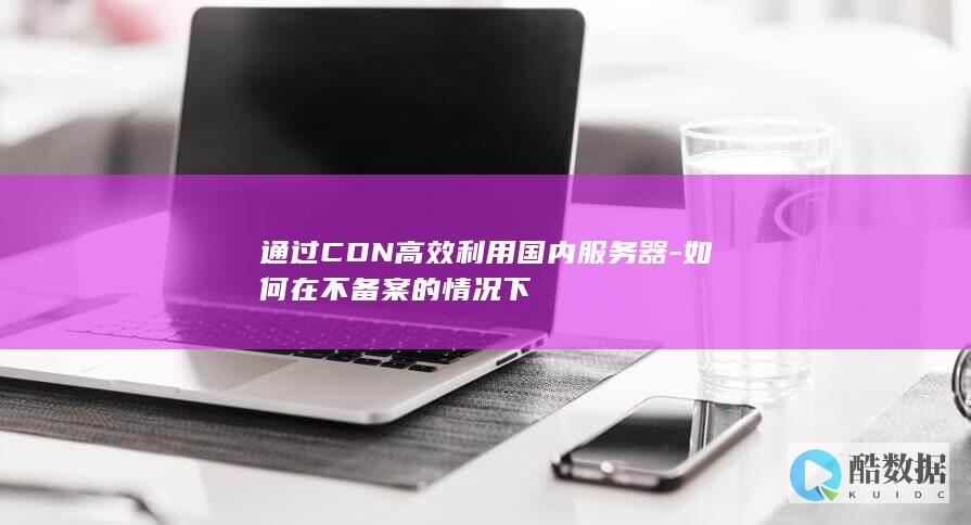 通过CDN高效利用国内服务器-如何在不备案的情况下