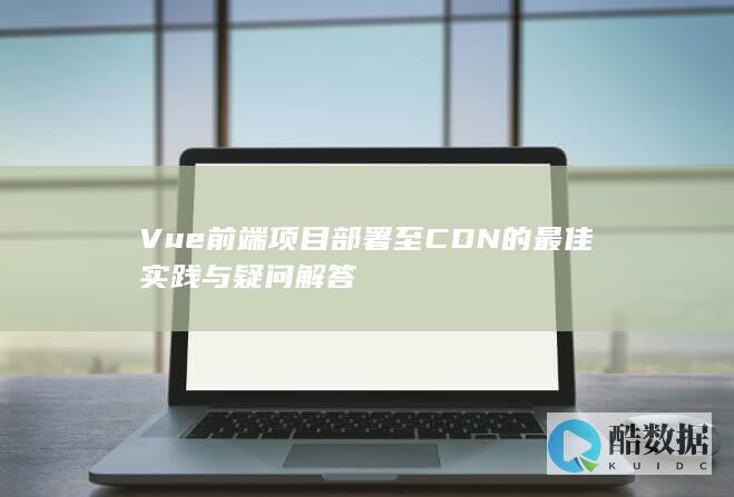 Vue前端项目部署至CDN的最佳实践与疑问解答