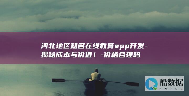 河北地区知名在线教育app开发-揭秘成本与价值！-价格合理吗