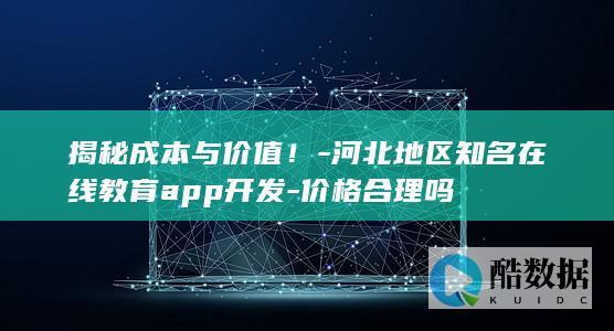 揭秘成本与价值！-河北地区知名在线教育app开发-价格合理吗