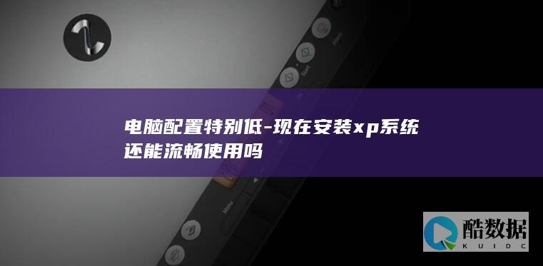 电脑配置特别低-现在安装xp系统还能流畅使用吗