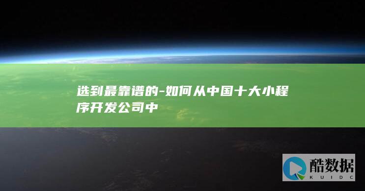选到最靠谱的-如何从中国十大小程序开发公司中