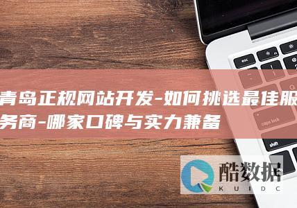 青岛正规网站开发-如何挑选最佳服务商-哪家口碑与实力兼备
