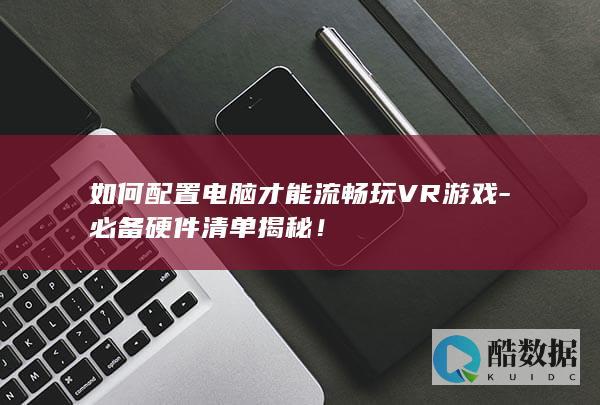 如何配置电脑才能流畅玩VR游戏-必备硬件清单揭秘!
